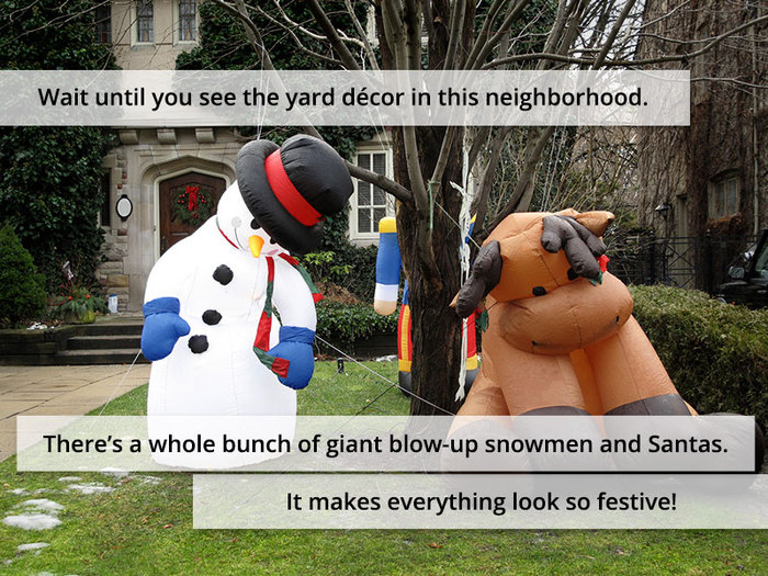 Wait until you see the yard décor in this neighborhood. There’s a whole bunch of giant blow-up snowmen and Santas. It makes everything look so festive!