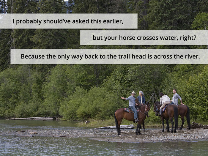 I probably should’ve asked this earlier, but your horse crosses water, right? Because the only way back to the trail head is across the river.